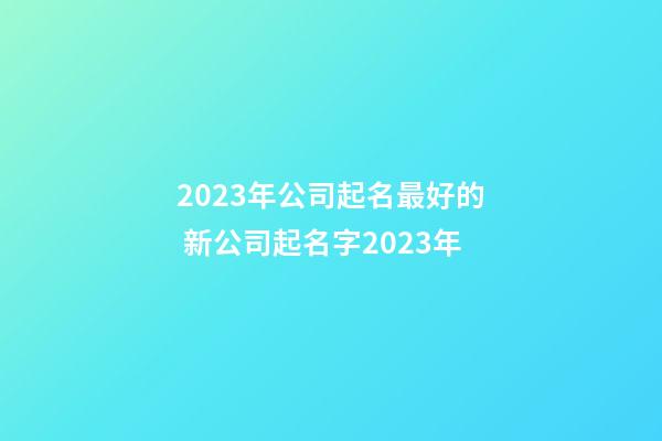 2023年公司起名最好的 新公司起名字2023年-第1張-公司起名-玄機派